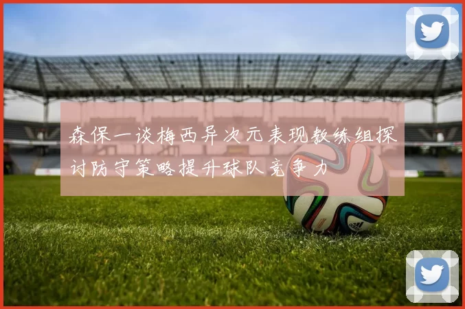 森保一谈梅西异次元表现教练组探讨防守策略提升球队竞争力