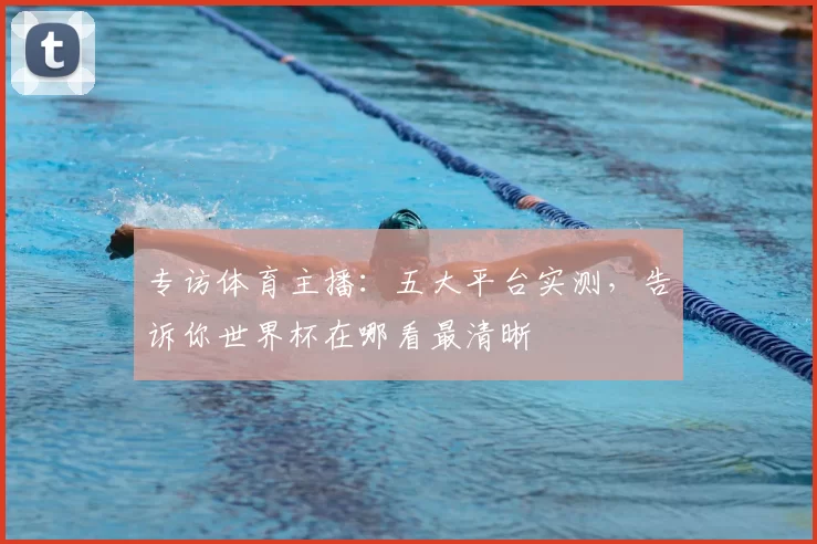 专访体育主播：五大平台实测，告诉你世界杯在哪看最清晰