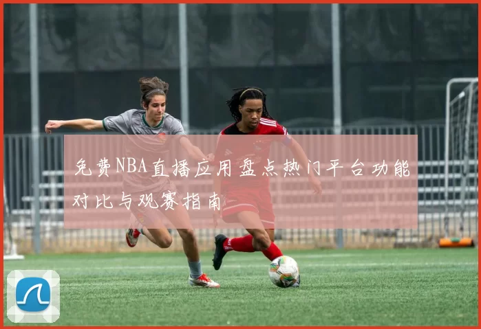 免费NBA直播应用盘点热门平台功能对比与观赛指南